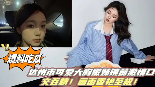 【爆料吃瓜】达州市可爱大胸嫩妹镜前激情口交吞精！画面香艳至极！